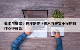 孟州美术与鉴赏小程序制作（美术与鉴赏小程序制作心得体会）