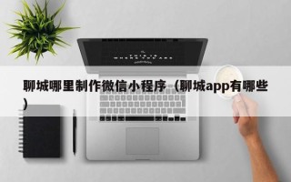 孟州聊城哪里制作微信小程序（聊城app有哪些）