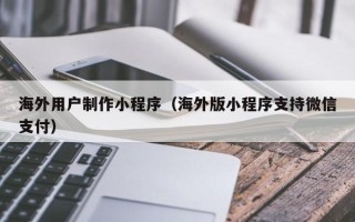 孟州海外用户制作小程序（海外版小程序支持微信支付）