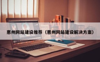 孟州惠州网站建设推荐（惠州网站建设解决方案）